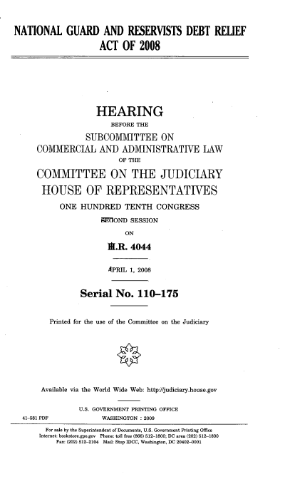 handle is hein.cbhear/ngardr0001 and id is 1 raw text is: 


NATIONAL GUARD AND RESERVISTS DEBT RELIEF

                     ACT OF 2008







                     HEARING
                        BEFORE THE

                 SUBCOMMITTEE ON
      COMMERCIAL AND ADMINISTRATIVE LAW
                         OF THE

      COMMITTEE ON THE JUDICIARY

      HOUSE OF REPRESENTATIVES

           ONE HUNDRED TENTH CONGRESS
                     9M'OND SESSION
                           ON

                       IA.R. 4044

                       APRIL 1, 2008


                Serial No. 110-175


         Printed for the use of the Committee on the Judiciary







       Available via the World Wide Web: http://judiciary.house.gov

                U.S. GOVERNMENT PRINTING OFFICE
  41-581 PDF         WASHINGTON : 2009
        For sale by the Superintendent of Documents, U.S. Government Printing Office
      Internet: bookstore.gpo.gov Phone: toll free (866) 512-1800; DC area (202) 512-1800
          Fax: (202) 512-2104 Mail: Stop IDCC, Washington, DC 20402-0001


