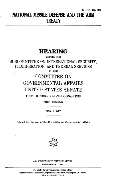 handle is hein.cbhear/nmdat0001 and id is 1 raw text is: S. Hrg. 105-199
NATIONAL MISSILE DEFENSE AND THE ABM
TREATY

HEARING
BEFORE THE
SUBCOMMITTEE ON INTERNATIONAL SECURITY,
PROLIFERATION, AND- FEDERAL SERVICES
OF THE
COMMITTEE ON
GOVERNMENTAL AFFAIRS
UNITED STATES SENATE
ONE HUNDRED FIFTH CONGRESS
FIRST SESSION

MAY 1, 1997

Printed for the use of the Committee on Governmental Affairs
U.S. GOVERNMENT PRINTING OFFICE
WASHINGTON  1997
For sale by the U.S. Government Printing Office
Superintendent of Documents, Congressional Sales Office, Washington, DC 20402
ISBN 0-16-055705-4


