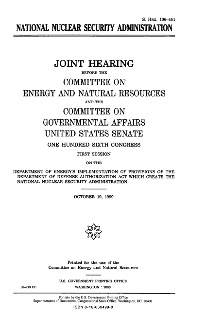 handle is hein.cbhear/nnsad0001 and id is 1 raw text is: 

                                           S. HRG. 106-451
 NATIONAL NUCLEAR SECURITY ADMINISTRATION





              JOINT HEARING
                      BEFORE THE

                 COMMITTEE ON

   ENERGY AND NATURAL RESOURCES
                        AND TIE

                 COMMITTEE ON

          GOVERNMENTAL AFFAIRS

          UNITED STATES SENATE
          ONE HUNDRED SIXTH CONGRESS
                     FIRST SESSION
                        ON THE
DEPARTMENT OF ENERGY'S IMPLEMENTATION OF PROVISIONS OF THE
DEPARTMENT OF DEFENSE AUTHORIZATION ACT WHICH CREATE THE
NATIONAL NUCLEAR SECURITY ADMINISTRATION

                    OCTOBER 19, 1999










                  Printed for the use of the
            Committee on Energy and Natural Resources

               U.S. GOVERNMENT PRINTING OFFICE
   63-779 CC        WASHINGTON : 2000
               For sale by the U.S. Government Pinting Office
       Superintendent of Documents, Congressional Sales Office, Washington, DC 20402
                    ISBN 0-16-060499-0


