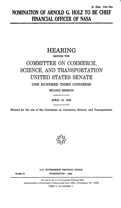 handle is hein.cbhear/nomagh0001 and id is 1 raw text is: S. HaG. 103-764
NOMINATION OF ARNOLD G. HOLZ TO BE CHIEF
FINANCIAL OFFICER OF NASA

HEARING
BEFORE THE
COMMITTEE ON COMMERCE,
SCIENCE, AND TRANSPORTATION
UNITED STATES SENATE
ONE HUNDRED THIRD CONGRESS
SECOND SESSION
APRIL 13, 1994
Printed for the use of the Committee on Commerce, Science, and Transportation

78-266 CC

U.S. GOVERNMENT PRINTING OFFICE
WASHINGTON : 1994

For sale by the U.S. Government Printing Office
Superintendent of Documents, Congressional Sales Office, Washington, DC 20402
ISBN 0-16-045993-1


