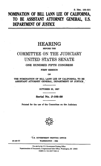 handle is hein.cbhear/nombll0001 and id is 1 raw text is: S. HG. 10&-31
NOMINATION OF BILL LANN LEE OF CALIFORNIA,
TO BE ASSISTANT ATTORNEY GENERAL, U.S.
DEPARTMENT OF JUSTICE
HEARING
BEFORE THE
COMMITTEE ON THE JUDICIARY
UNITED STATES SENATE
ONE HUNDRED FIFTH CONGRESS
FIRST SESSION
ON
THE NOMINATION OF BILL LANN LEE OF CALIFORNIA, TO BE
ASSISTANT ATTORNEY GENERAL, DEPARTMENT OF JUSTICE/'
OCTOBER 22, 1997
Serial No. J-105-58
Printed for the use of the Committee on the Judiciary
-UU.S. GOVENENT PRINTING OFFICE
48-445 CC          WASHINGTON : 1998
For sale by the U.S. Government Printing Office
Superintendent of Documents, Congressional Sales Office, Washington, DC 20402
ISBN 0-16-057182-0



