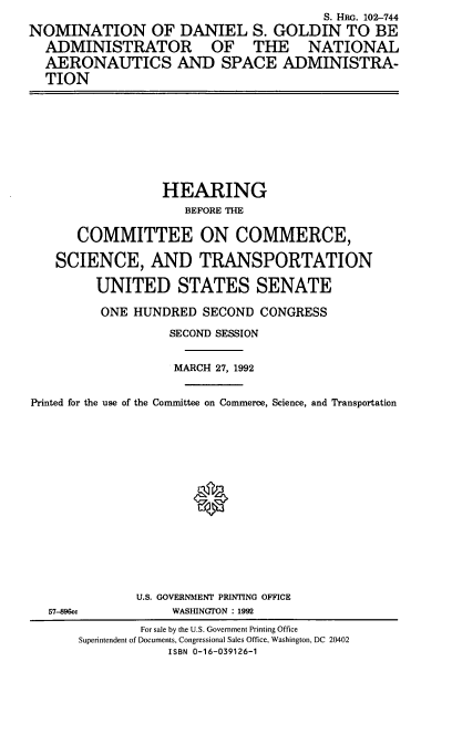 handle is hein.cbhear/nomdsg0001 and id is 1 raw text is: S. HRG. 102--744
NOMINATION OF DANIEL S. GOLDIN TO BE
ADMINISTRATOR OF THE NATIONAL
AERONAUTICS AND SPACE ADMINISTRA-
TION
HEARING
BEFORE THE
COMMITTEE ON COMMERCE,
SCIENCE, AND TRANSPORTATION
UNITED STATES SENATE
ONE HUNDRED SECOND CONGRESS
SECOND SESSION
MARCH 27, 1992
Printed for the use of the Committee on Commerce, Science, and Transportation
U.S. GOVERNMENT PRINTING OFFICE
57-896cc            WASHINGTON : 1992
For sale by the U.S. Government Printing Office
Superintendent of Documents, Congressional Sales Office, Washington, DC 20402
ISBN 0-16-039126-1


