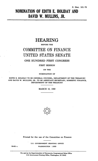 handle is hein.cbhear/nomeeh0001 and id is 1 raw text is: S. HRG. 101-76
NOMINATION OF EDITH E. HOLIDAY AND
DAVID W. MULLINS, JR.
HEARING
BEFORE THE
COMMITTEE ON FINANCE
UNITED STATES SENATE
ONE HUNDRED FIRST CONGRESS
FIRST SESSION
ON THE
NOMINATION OF
EDITH E. HOLIDAY TO BE GENERAL COUNSEL, DEPARTMENT OF THE TREASURY
%ND DAVID W. MULLINS, JR., TO BE ASSISTANT SECRETARY, DOMESTIC FINANCE,
DEPARTMENT OF THE TREASURY
MARCH 16, 1989
Printed for the use of the Committee on Finance
U.S. GOVERNMENT PRINTING OFFICE
98-685                 WASHINGTON :1989
For sale by the Superintendent of Documents, Congressional Sales Office
U.S. Government Printing Office, Washington, DC 20402


