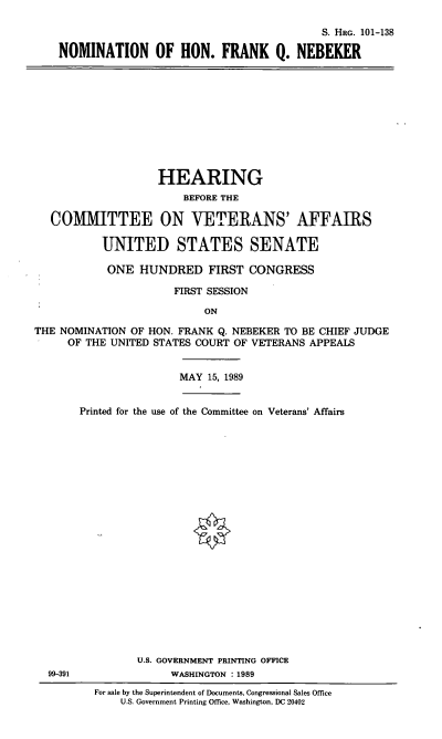 handle is hein.cbhear/nomhfqn0001 and id is 1 raw text is: S. HRG. 101-138
NOMINATION OF HON. FRANK Q. NEBEKER

HEARING
BEFORE THE
COMMITTEE ON VETERANS' AFFAIRS
UNITED STATES SENATE
ONE HUNDRED FIRST CONGRESS
FIRST SESSION
ON
THE NOMINATION OF HON. FRANK Q. NEBEKER TO BE CHIEF JUDGE
OF THE UNITED STATES COURT OF VETERANS APPEALS
MAY 15, 1989
Printed for the use of the Committee on Veterans' Affairs

99-391

U.S. GOVERNMENT PRINTING OFFICE
WASHINGTON : 1989
For sale by the Superintendent of Documents, Congressional Sales Office
U.S. Government Printing Office, Washington, DC 20402


