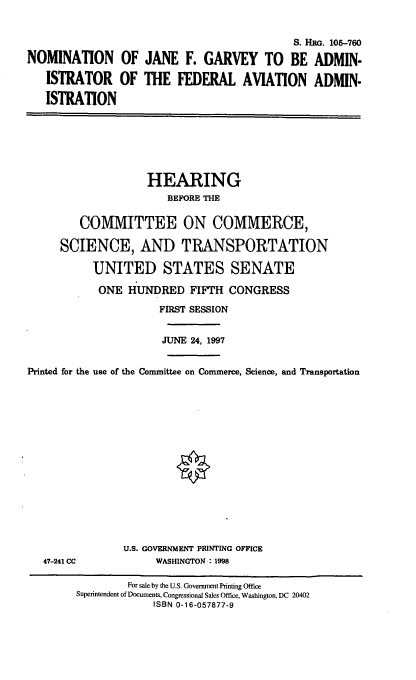 handle is hein.cbhear/nomjfg0001 and id is 1 raw text is: S. HIRG. 105-760
NOMINATION OF JANE F. GARVEY TO BE ADMIN-
ISTRATOR OF THE FEDERAL AVIATION ADMIN-
ISTRATION

HEARING
BEFORE THE
COMMITTEE ON COMMERCE,
SCIENCE, AND TRANSPORTATION
UNITED STATES SENATE
ONE HUNDRED FIFTH CONGRESS
FIRST SESSION
JUNE 24, 1997
Printed for the use of the Committee on Commerce, Science, and Transportation

47-241 CC

U.S. GOVERNMENT PRINTING OFFICE
WASHINGTON : 1998

For sale by the U.S. Government Printing Office
Superintendent of Documents, Congressional Sales Office, Washington, DC 20402
ISBN 0-16-057877-9


