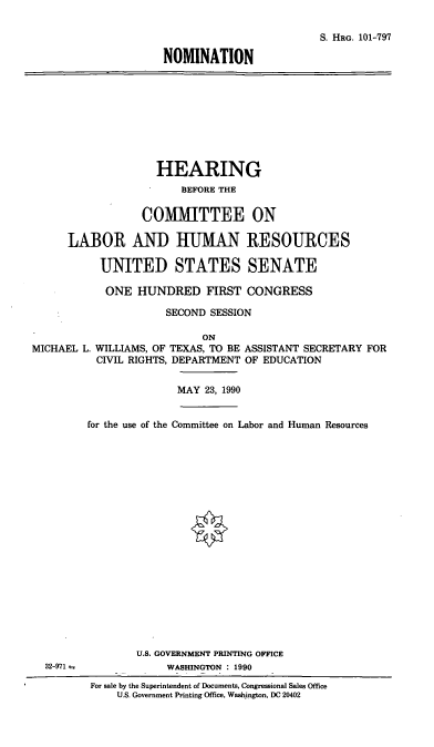 handle is hein.cbhear/nommlw0001 and id is 1 raw text is: S. HRG. 101-797
NOMINATION

HEARING
BEFORE THE
COMIMITTEE ON
LABOR AND HUMAN RESOURCES
UNITED STATES SENATE
ONE HUNDRED FIRST CONGRESS
SECOND SESSION

MICHAEL L.

ON
WILLIAMS, OF TEXAS, TO BE ASSISTANT SECRETARY FOR
CIVIL RIGHTS, DEPARTMENT OF EDUCATION

MAY 23, 1990

for the use of the Committee on Labor and Human Resources

U.S. GOVERNMENT PRINTING OFFICE
WASHINGTON : 1990

For sale by the Superintendent of Documents, Congressional Sales Office
U.S. Government Printing Office, Washington, DC 20402

32-971--


