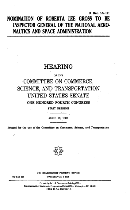 handle is hein.cbhear/nomrlg0001 and id is 1 raw text is: S. HRo. 104-121
NOMINATION OF ROBERTA LEE GROSS TO BE
INSPECTOR GENERAL OF THE NATIONAL AERO.
NAUTICS AND SPACE ADMINISTRATION

HEARING
OF THE
COMMITTEE ON COMMERCE,
SCIENCE, AND TRANSPORTATION
UNITED STATES SENATE
ONE HUNDRED FOURTH CONGRESS
FIRST SESSION
JUNE 13, 1995
Printed for the use of the Committee on Commerce, Science, and Transportation

91-648 CC

U.S. GOVERNMENT PRINTING OFFICE
WASHINGTON : 1995

For sale by the U.S. Government Printing Office
Superintendent of Documents, Congressional Sales Office, Washington, DC 20402
ISBN 0-16-047507-4


