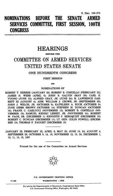 handle is hein.cbhear/nomsascf0001 and id is 1 raw text is: S. HRG. 100-573
NOMINATIONS       BEFORE     THE     SENATE     ARMED
SERVICES COMMITTEE, FIRST SESSION, 100TH
CONGRESS
HEARINGS
BEFORE THE
COMITTEE ON ARMED SERVICES
UNITED STATES SENATE
ONE HUNDREDTH CONGRESS
FIRST SESSION
ON
NOMINATIONS OF
ROBERT T. HERRES (JANUARY 28); ROBERT B. COSTELLO (FEBRUARY 25);
JAMES H. WEBB (APRIL 6); JOHN R. GALVIN (MAY 20); CARL E.
VUONO (JUNE 10); ALFRED GRAY, JR. (JUNE 24); H. LAWRENCE GAR-
RETP III (AUGUST 4); ADM. WILLIAM J. CROWE, JR. (SEPTEMBER 29);
JOHN J. WELCH, JR. (OC'OBER 9); KATHLEEN A. BUCK (OCTOBER 9);
JUNE GIBBS BROWN (OCTOBER 14); STEPHEN M. DUNCAN (OCTOBER
16); FRANK C. CARLUCCI (NOVEMBER 12); ROBERT B. COSTELLO (NO-
VEMBER 19); SAMUEL KENRIC LESSEY, JR. (NOVEMBER 24); ROBERT
W. PAGE, SR. (DECEMBER 1); KENNETH P. BERGQUIST (DECEMBER 10);
ROBERT C. DUNCAN (DECEMBER 11); LT. GEN. COLIN POWELL (DECEM-
BER 15); THOMAS F. FAUGHT (DECEMBER 18)
JANUARY 28; FEBRUARY 25; APRIL 6; MAY 20; JUNE 10, 24; AUGUST 4;
SEPTEMBER 29; OCTOBER 9, 14, 16; NOVEMBER 12, 19, 24; DECEMBER 1,
10, 11, 15, 18, 1987
Printed for the use of the Committee on Armed Services
U.S. GOVERNMENT PRINTING OFFICE
77-336             WASHINGTON : 1988
For sale by the Superintendent of Documents, Congressional Sales Office
U.S. Government Printing Office, Washington, DC 20402


