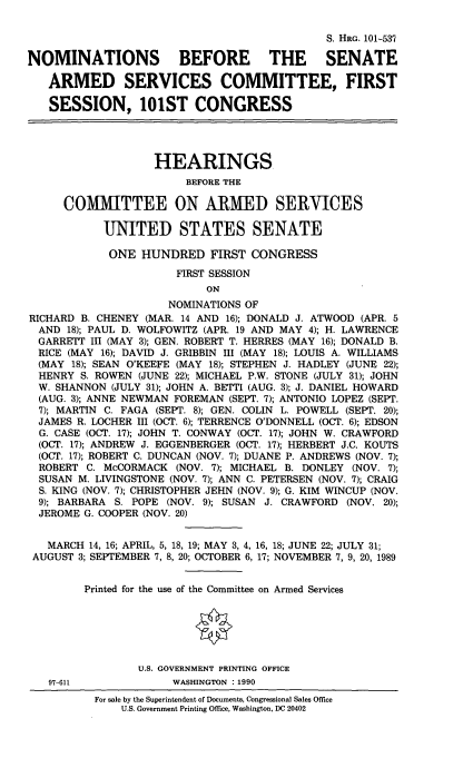 handle is hein.cbhear/nomssasc0001 and id is 1 raw text is: S. HRG. 101-537
NOMINATIONS BEFORE THE SENATE
ARMED SERVICES COMMITTEE, FIRST
SESSION, 101ST CONGRESS
HEARINGS
BEFORE THE
COMIMITTEE ON ARMIED SERVICES
UNITED STATES SENATE
ONE HUNDRED FIRST CONGRESS
FIRST SESSION
ON
NOMINATIONS OF
RICHARD B. CHENEY (MAR. 14 AND 16); DONALD J. ATWOOD (APR. 5
AND 18); PAUL D. WOLFOWITZ (APR. 19 AND MAY 4); H. LAWRENCE
GARRETT III (MAY 3); GEN. ROBERT T. HERRES (MAY 16); DONALD B.
RICE (MAY 16); DAVID J. GRIBBIN III (MAY 18); LOUIS A. WILLIAMS
(MAY 18); SEAN O'KEEFE (MAY 18); STEPHEN J. HADLEY (JUNE 22);
HENRY S. ROWEN (JUNE 22); MICHAEL P.W. STONE (JULY 31); JOHN
W. SHANNON (JULY 31); JOHN A. BETTI (AUG. 3); J. DANIEL HOWARD
(AUG. 3); ANNE NEWMAN FOREMAN (SEPT. 7); ANTONIO LOPEZ (SEPT.
7); MARTIN C. FAGA (SEPT. 8); GEN. COLIN L. POWELL (SEPT. 20);
JAMES R. LOCHER III (OCT. 6); TERRENCE O'DONNELL (OCT. 6); EDSON
G. CASE (OCT. 17); JOHN T. CONWAY (OCT. 17); JOHN W. CRAWFORD
(OCT. 17); ANDREW J. EGGENBERGER (OCT. 17); HERBERT J.C. KOUTS
(OCT. 17); ROBERT C. DUNCAN (NOV. 7); DUANE P. ANDREWS (NOV. 7);
ROBERT C. McCORMACK (NOV. 7); MICHAEL B. DONLEY (NOV. 7);
SUSAN M. LIVINGSTONE (NOV. 7); ANN C. PETERSEN (NOV. 7); CRAIG
S. KING (NOV. 7); CHRISTOPHER JEHN (NOV. 9); G. KIM WINCUP (NOV.
9); BARBARA S. POPE (NOV. 9); SUSAN J. CRAWFORD (NOV. 20);
JEROME G. COOPER (NOV. 20)
MARCH 14, 16; APRIL, 5, 18, 19; MAY 3, 4, 16, 18; JUNE 22; JULY 31;
AUGUST 3; SEPTEMBER 7, 8, 20; OCTOBER 6, 17; NOVEMBER 7, 9, 20, 1989
Printed for the use of the Committee on Armed Services
U.S. GOVERNMENT PRINTING OFFICE
97-611            WASHINGTON :1990
For sale by the Superintendent of Documents, Congressional Sales Office
U.S. Government Printing Office, Washington, DC 20402


