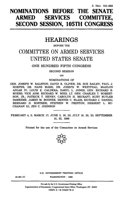 handle is hein.cbhear/nomssasv0001 and id is 1 raw text is: S. HRG. 105--868
NOMINATIONS BEFORE THE SENATE
ARMED           SERVICES          COMMITTEE,
SECOND SESSION, 105TH CONGRESS
HEARINGS
BEFORE THE
COMMITTEE ON ARMED SERVICES
UNITED STATES SENATE
ONE HUNDRED FIFTH CONGRESS
SECOND SESSION
ON
NOMINATIONS OF
GEN. JOSEPH W. RALSTON; DAVID R. OLIVER; DR. SUE BAILEY; PAUL J.
HOEPER; DR. HANS MARK; DR. JOSEPH W. WESTPHAL; MAHLON
APGAR IV; LOUIS E. CALDERA; DARYL L. JONES; GEN. RICHARD B.
MYERS; VICE ADM. RICHARD W. MIES; LT. GEN. CHARLES T. ROBERT-
SON, JR.; PATRICK T. HENRY; CAROLYN H. BECRAFT; RUBY BUTLER
DEMESME; JAMES M. BODNER; DENNIS C. BLAIR; RICHARD J. DANZIG;
BERNARD D. ROSTKER; STEPHEN W. PRESTON; HERBERT L. BU-
CHANAN III; JEH C. JOHNSON

FEBRUARY 4, 5; MARCH

17; JUNE 2, 16, 23; JULY 16, 22, 23; SEPTEMBER
15, 22, 1998

Printed for the use of the Committee on Armed Services
U.S. GOVERNMENT PRINTING OFFICE
48-661 CC                       WASHINGTON : 1999
For sale by the U.S. Government Printing Office
Superintendent of Documents, Congressional Sales Office, Washington, DC 20402
ISBN 0-16-058279-2


