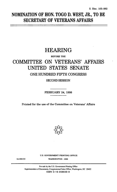 handle is hein.cbhear/nomtdw0001 and id is 1 raw text is: S. HRG. 105-982
NOMINATION OF HON. TOGO D. WEST, JR., TO BE
SECRETARY OF VETERANS AFFAIRS

HEARING
BEFORE THE
COMMITTEE ON VETERANS' AFFAIRS
UNITED STATES SENATE
ONE HUNDRED FIFTH CONGRESS
SECOND SESSION
FEBRUARY 24, 1998
Printed for the use of the Committee on Veterans' Affairs

54-692CC

U.S. GOVERNMENT PRINTING OFFICE
WASHINGTON : 1999

For sale by the U.S. Government Printing Office
Superintendent of Documents, Congressional Sales Office, Washington, DC 20402
ISBN 0-16-058639-9


