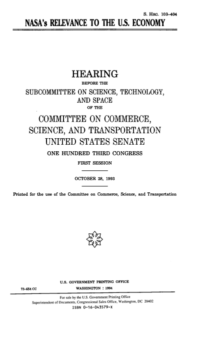 handle is hein.cbhear/nsrec0001 and id is 1 raw text is: S. HRG. 103-404
NASA's RELEVANCE TO THE U.S. ECONOMY

HEARING
BEFORE THE
SUBCOMMITTEE ON SCIENCE, TECHNOLOGY,
AND SPACE
OF THE
COMMITTEE ON COMMERCE,
SCIENCE, AND TRANSPORTATION
UNITED STATES SENATE
ONE HUNDRED THIRD CONGRESS
FIRST SESSION
OCTOBER 28, 1993
Printed for the use of the Committee on Commerce, Science, and Transportation

73-654 CC

U.S. GOVERNMENT PRINTING OFFICE
WASHINGTON : 1994

For sale by the U.S. Government Printing Office
Superintendent of Documents, Congressional Sales Office, Washington, DC 20402
ISBN 0-16-043579-X


