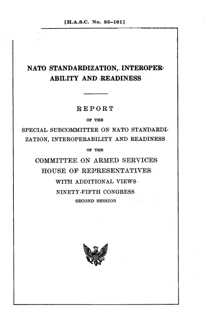 handle is hein.cbhear/ntlstn0001 and id is 1 raw text is: 

[H.A.S.C. No. 95-101]


NATO STANDARDIZATION,, INTEROPER-
       ABILITY AND READINESS




             REPORT
                OFTE

SPECIAL, SUBCOMMITTEE ON NATO STANDARDI-
ZATION, INTEROPERABILITY AND READINESS
                OF TE

   COMMITTEE ON ARMED SERVICES
     HOUSE OF REPRESENTATIVES-
        WITH ADDITIONAL VIEWS-
        NINETY-FIFTH CONGRESS
             SECOND SESSION


