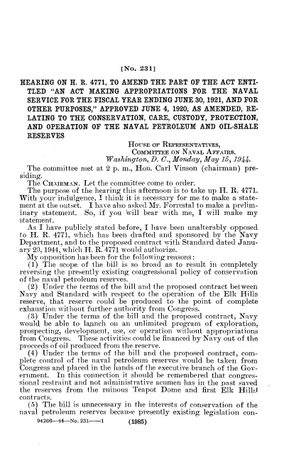 handle is hein.cbhear/ntpnf0001 and id is 1 raw text is: 






                           [No. 231]

HEARING   ON H. R. 4771, TO AMEND THE  PART  OF THE  ACT ENTI-
  TLED  AN  ACT  MAKING   APPROPRIATIONS FOR THE NAVAL
  SERVICE  FOR THE  FISCAL YEAR  ENDING  JUNE 30, 1921, AND FOR
  OTHER  PURPOSES,  APPROVED   JUNE  4, 1920, AS AMENDED, RE-
  LATING  TO THE  CONSERVATION,   CARE, CUSTODY,  PROTECTION,
  AND  OPERATION   OF THE  NAVAL   PETROLEUM   AND  OIL-SHALE
  RESERVES
                            HOUSE  OF REPRESENTATIVES,
                            CommVreEE   ON NAVAL AFFAmS,
                       Washingtan, D. C., Monday, May 15, 1944.
  The committee met at 2 p. in., Hon. Carl Vinson (chairman) pre-
siding.
  The CHAIRMAN.  Let the committee come to order.
  The purpose of the hearing this afternoon is to take up H. R. 4771.
With your indulgence, I think it is necessary for me to make a state-
ment at the outset. I have also asked Mr. Forrestal to make a prelim-
inary statement. So, if you Will bear with me, I will make  my
statement.
  As I have publicly stated before, I have been unalterably opposed
to H. R. 4771, which has been drafted and sponsored by the Navy
Department, and to the proposed contract with Standard dated Janu-
ary 20, 1944, which H. R. 4771 would authorize.
  My opposition has been for the following reasons:
  (1) The  scope of the bill is so broad as to result in completely
reversing the presently existing congressional policy of conservation
of the naval petroleum reserves.
  (2) Under the terms of the bill and the proposed contract between
Navy  and Standard with respect to the operation of the Elk Hills
reserve, that reserve could be produced to the point of complete
exhaustion without further authority from Congress.
  (3) Under  the terms of the bill and the proposed contract, Navy
would be able to launch on an unlimited program  of exploration,
prospecting, development, use, or operation without appropriations
from Congress. These activities could be financed by Navy out of the
proceeds of oil produced from the reserve.
  (4) Under  the terms of the bill and the proposed contract, com-
plete control of the naval petroleum reserves would be taken from
Congress and placed in the hands of the executive branch of the Gov-
ernment.  In this connection it should be remembered that congres-
sional restraint and not administrative acumen has in the past saved
the reserves from the ruinous Teapot Dome  and  first Elk Hilll
contracts.
  (5) The bill is unnecessary in the interests of conservation of the
naval petroleum reserves because presently existing legislation con-


94266--44-No. 231-1


(1985)


