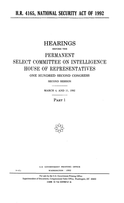 handle is hein.cbhear/ntsacth0001 and id is 1 raw text is: 



H.R. 4165, NATIONAL SECURITY ACT OF 1992


                 HEARINGS
                     BEFORE THE

                 PERMANENT

SELECT COMMITTEE ON INTELLIGENCE

      HOUSE OF REPRESENTATIVES

         ONE HUNDRED SECOND CONGRESS

                   SECOND SESSION


                 MARCH 4, AND 11, 1992


                      PART 1






















              U.S. GOVERNMENT PRINTING OFFICE
 5 ,-974           WASHINGTON : 1992

              For sale by the U.S. Government Printing Office
     Superintendent of Documents, Congressional Sales Office, Washington, DC 20402
                  ISBN 0-16-039812-6


