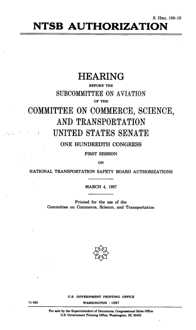 handle is hein.cbhear/ntsb0001 and id is 1 raw text is: S. HRG. 100-16
NTSB AUTHORIZATION

HEARING
BEFORE THE
SUBCOMMITTEE ON AVIATION
OF THE
COMMITTEE ON COMMERCE, SCIENCE,
AND TRANSPORTATION
UNITED STATES SENATE
ONE HUNDREDTH CONGRESS
FIRST SESSION
ON
NATIONAL TRANSPORTATION SAFETY BOARD AUTHORIZATIONS

71-895

MARCH 4, 1987
Printed for the use of the
Committee on Commerce, Science, and Transportation
U.S. GOVERNMENT PRINTING OFFICE
WASHINGTON :1987

For sale by the Superintendent of Documents, Congressional Sales Office
U.S. Government Printing Office, Washington, DC 20402


