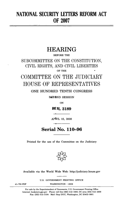 handle is hein.cbhear/ntsclerf0001 and id is 1 raw text is: 



NATIONAL SECURITY LETTERS REFORM ACT

                      OF 2007








                  HEARING
                      BEFORE THE

    SUBCOMMITTEE ON THE CONSTITUTION,
      CIVIL RIGHTS, AND CIVIL LIBERTIES
                        OF THE

   COMMITTEE ON THE JUDICIARY

     HOUSE OF REPRESENTATIVES

         ONE HUNDRED TENTH CONGRESS

                   MEUOND SESSION

                         ON

                     M~ItR. 3189


                     APkTL 15, 2008


               Serial No. 110-96


       Printed for the use of the Committee on the Judiciary








     Available via the World Wide Web: http://judiciary.house.gov

              U.S. GOVERNMENT PRINTING OFFICE
41-795 PDF          WASHINGTON : 2008
      For sale by the Superintendent of Documents, U.S. Government Printing Office
    Internet: bookstore.gpo.gov Phone: toll free (866) 512-1800; DC area (202) 512-1800
        Fax: (202) 512-2104 Mail: Stop IDCC, Washington, DC 20402-0001


