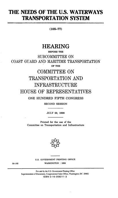 handle is hein.cbhear/nuswts0001 and id is 1 raw text is: THE NEEDS OF THE U.S. WATERWAYS
TRANSPORTATION SYSTEM
(105-77)
HEARING
BEFORE TH
SUBCOMMITTEE ON
COAST GUARD AND MARITIME TRANSPORTATION
OF THE
COMMITTEE ON
TRANSPORTATION AND
INFRASTRUCTURE
HOUSE OF REPRESENTATIVES
ONE HUNDRED FIFTH CONGRESS
SECOND SESSION
JULY 29, 1998
Printed for the use of the
Committee on Transportation and Infrastructure
U.S. GOVERNMENT PRINTING OFFICE
50-192              WASHINGTON : 1998
For sale by the U.S. Government Printing Office
Superintendent of Documents, Congressional Sales Office, Washington, DC 20402
ISBN 0-16-058211-3


