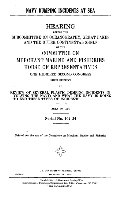 handle is hein.cbhear/nvydis0001 and id is 1 raw text is: NAVY DUMPING INCIDENTS AT SEA

SUBCOMITTEE
AND THE

HEARING
BEFORE THE
ON OCEANOGRAPHY, GREAT LAKES
OUTER CONTINENTAL SHELF
OF THE

COMMITTEE ON
MERCHANT MARINE AND FISHERIES
HOUSE OF REPRESENTATIVES
ONE HUNDRED SECOND CONGRESS
FIRST SESSION
ON
REVIEW OF SEVERAL PLASTIC DUMPING INCIDENTS IN-
VOLVING THE NAVY; AND WHAT THE NAVY IS DOING
TO END THESE TYPES OF INCIDENTS
JULY 30, 1991
Serial No. 102-34
Printed for the use of the Commllittee on Merchant Marine and Fisheries
U.S. GOVERNMENT PRINTING OFFICE
47-674               WASHINGTON : 1991
For sale by the U.S. Government Printing Office
Superintendent of Documents, Congressional Sales Office, Washington, DC 20402
ISBN 0-16-036837-5


