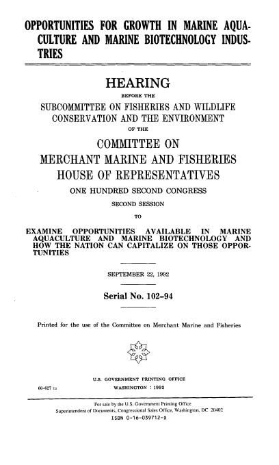 handle is hein.cbhear/ogmaqc0001 and id is 1 raw text is: OPPORTUNITIES FOR GROWTH IN MARINE AQUA-
CULTURE AND MARINE BIOTECHNOLOGY INDUS-
TRIES
HEARING
BEFORE THE
SUBCOMMITTEE ON FISHERIiES AN]) WILDLIFE
CONSERVATION AND THE ENVIRONMENT
OF THE
COMMITTEE ON
MERCHANT MARINE AND FISHERIES
HOUSE OF REPRESENTATIVES
ONE HUNDRED SECOND CONGRESS
SECOND SESSION
TO
EXAMINE OPPORTUNITIES AVAILABLE IN MARINE
AQUACULTURE AND MARINE BIOTECHNOLOGY AND
HOW THE NATION CAN CAPITALIZE ON THOSE OPPOR-
TUNITIES
SEPTEMBER 22, 1992
Serial No. 102-94
Printed for the use of the Committee on Merchant Marine and Fisheries
U.S. GOVERNMENT PRINTING OFFICE

60-627 =

WASHINGTON : 1992

For sale by the U.S. Government Printing Office
Superintendent of Documents, Congressional Sales Office, Washington, DC 20402
ISBN 0-16-039712-X


