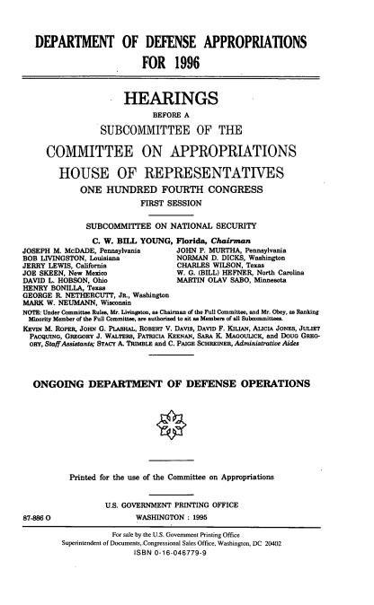 handle is hein.cbhear/ogndefo0001 and id is 1 raw text is: DEPARTMENT OF DEFENSE APPROPRIATIONS
FOR 1996
HEARINGS
BEFORE A
SUBCOMMITTEE OF THE
COMMITTEE ON APPROPRIATIONS
HOUSE OF REPRESENTATIVES
ONE HUNDRED FOURTH CONGRESS
FIRST SESSION
SUBCOMMITTEE ON NATIONAL SECURITY
C. W. BILL YOUNG, Florida, Chairman
JOSEPH M. McDADE, Pennsylvania     JOHN P. MURTHA, Pennsylvania
BOB LIVINGSTON, Louisiana           NORMAN D. DICKS, Washington
JERRY LEWIS, California             CHARLES WILSON, Texas
JOE SKEEN, New Mexico               W. G. (BILL) HEFNER, North Carolina
DAVID L. HOBSON, Ohio               MARTIN OLAV SABO, Minnesota
HENRY BONILLA, Texas
GEORGE R. NETHERCUTT, JR., Washington
MARK W. NEUMANN, Wisconsin
NOTE: Under Committee Rules, Mr. Livingston, as Chairman of the Full Committee, and Mr. Obey, as Ranking
Minority Member of the Full Committee, are authorized to sit as Members of all Subcommittees.
KEVIN M. ROPER, JOHN G. PLASHAL, ROBERT V. DAvIs, DAVID F. KILIAN, ALICIA JONES, JULIET
PACQUING, GREGORY J. WALTERs, PATRICIA KEENAN, SARA K. MAGOUuCK, and DOUG GREG-
oRY, StaffAssistants; STACY A. TRIMBLE and C. PAIGE SCHREINER, Administrative Aides
ONGOING DEPARTMENT OF DEFENSE OPERATIONS
O
Printed for the use of the Committee on Appropriations
U.S. GOVERNMENT PRINTING OFFICE
87-8860                   WASHINGTON : 1995
For sale by the U.S. Government Printing Office
Superintendent of Documents, Congressional Sales Office, Washington, DC 20402
ISBN 0-16-046779-9


