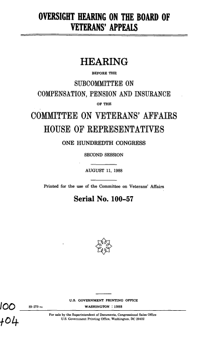 handle is hein.cbhear/ohbv0001 and id is 1 raw text is: OVERSIGHT HEARING ON THE BOARD OF
VETERANS' APPEALS
HEARING
BEFORE THE
SUBCOMMITTEE ON
COMPENSATION, PENSION AND INSURANCE
OF THE
COMMITTEE ON VETERANS' AFFAIRS
HOUSE OF REPRESENTATIVES
ONE HUNDREDTH CONGRESS
SECOND SESSION
AUGUST 11, 1988
Printed for the use of the Committee on Veterans' Affairs
Serial No. 100-57
U.S. GOVERNMENT PRINTING OFFICE
89-279--             WASHINGTON :1988
For sale by the Superintendent of Documents, Congressional Sales Office
U.S. Government Printing Office, Washington, DC 20402


