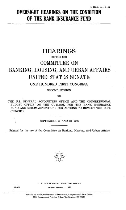 handle is hein.cbhear/ohcb0001 and id is 1 raw text is: S. HRG. 101-1102
OVERSIGHT HEARINGS ON THE CONDITION
OF THE BANK INSURANCE FUND

HEARINGS
BEFORE THE
COMMITTEE ON
BANKING, HOUSING, AND URBAN AFFAIRS
UNITED STATES SENATE
ONE HUNDRED FIRST CONGRESS
SECOND SESSION
ON
THE U.S. GENERAL ACCOUNTING OFFICE AND THE CONGRESSIONAL
BUDGET OFFICE ON THE OUTLOOK FOR THE BANK INSURANCE
FUND AND RECOMMENDATIONS FOR ACTIONS TO REMEDY THE DEFI-
CIENCIES
:            SEPTEMBER 11 AND 12, 1990
Printed for the use of the Committee on Banking, Housing, and Urban Affairs

U.S. GOVERNMENT PRINTING OFFICE
WASHINGTON : 1990

36-026

For sale by the Superintendent of Documents, Congressional Sales Office
U.S. Government Printing Office, Washington, DC 20402


