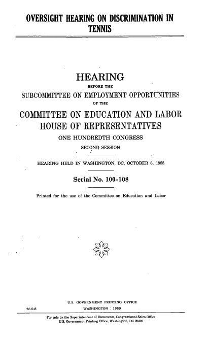 handle is hein.cbhear/ohdt0001 and id is 1 raw text is: OVERSIGHT HEARING ON DISCRIMINATION IN
TENNIS

HEARING
BEFORE THE
SUBCOMMITTEE ON EMPLOYMENT OPPORTUNITIES
OF THE
COMIMITTEE ON EDUCATION AND LABOR
HOUSE OF REPRESENTATIVES
ONE HUNDREDTH CONGRESS
SECOND SESSION
HEARING HELD IN WASHINGTON, DC, OCTOBER 6, 1988
Serial No. 100-108
Printed for the use of the Committee on Education and Labor

92-648

U.S. GOVERNMENT PRINTING OFFICE
WASHINGTON : 1989
For sale by the Superintendent of Documents, Congressional Sales Office
U.S. Government Printing Office, Washington, DC 20402



