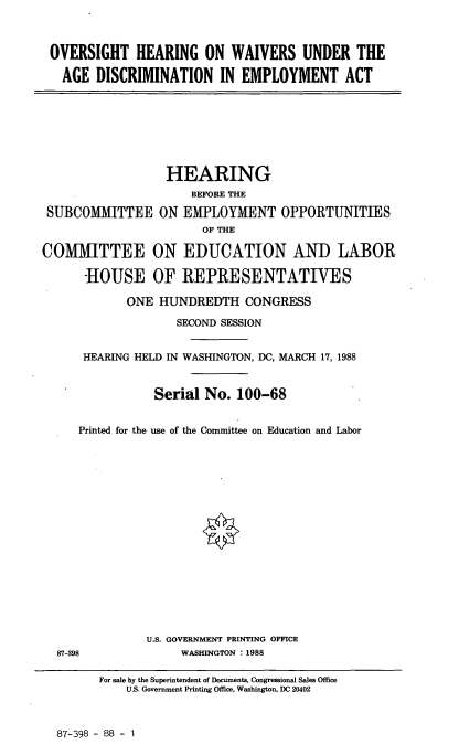 handle is hein.cbhear/ohwu0001 and id is 1 raw text is: OVERSIGHT HEARING ON WAIVERS UNDER THE
AGE DISCRIMINATION IN EMPLOYMENT ACT

SUBCOMMITTEE

HEARING
BEFORE THE
ON EMPLOYMENT OPPORTUNITIES
OF THE

COMITTEE ON EDUCATION AND LABOR
-HOUSE OF REPRESENTATIVES
ONE HUNDREDTH CONGRESS
SECOND SESSION
HEARING HELD IN WASHINGTON, DC, MARCH 17, 1988
Serial No. 100-68
Printed for the use of the Committee on Education and Labor
U.S. GOVERNMENT PRINTING OFFICE
87-398            WASHINGTON : 1988

For sale by the Superintendent of Documents, Congressional Sales Office
U.S. Government Printing Office, Washington, DC 20402

87-398 - 88 - 1


