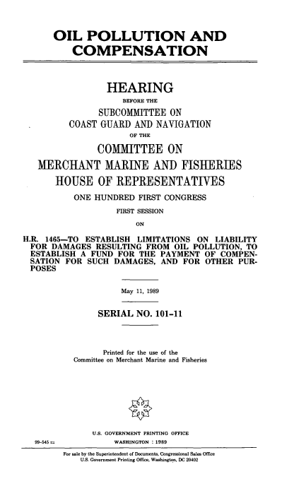 handle is hein.cbhear/oilpcmp0001 and id is 1 raw text is: OIL POLLUTION AND
COMPENSATION
HEARING
BEFORE THE
SUBCOMMITTEE ON
COAST GUARD AND NAVIGATION
OF THE
COMMITTEE ON
MERCHANT MARINE AND FISHERIES
HOUSE OF REPRESENTATIVES
ONE HUNDRED FIRST CONGRESS
FIRST SESSION
ON
H.R. 1465-TO ESTABLISH LIMITATIONS ON LIABILITY
FOR DAMAGES RESULTING FROM OIL POLLUTION, TO
ESTABLISH A FUND FOR THE PAYMENT OF COMPEN-
SATION FOR SUCH DAMAGES, AND FOR OTHER PUR-
POSES

May 11, 1989

SERIAL NO. 101-11
Printed for the use of the
Committee on Merchant Marine and Fisheries

U.S. GOVERNMENT PRINTING OFFICE
WASHINGTON :1989

For sale by the Superintendent of Documents, Congressional Sales Office
U.S. Government Printing Office, Washington, DC 20402

99-545-


