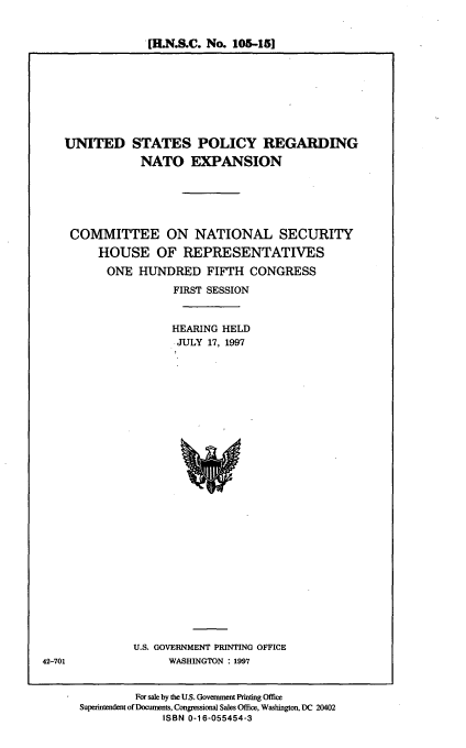 handle is hein.cbhear/osprne0001 and id is 1 raw text is: [ILN.S.C. No. 105-151

UNITED STATES POLICY REGARDING
NATO EXPANSION
COMMITTEE ON NATIONAL SECURITY
HOUSE OF REPRESENTATIVES
ONE HUNDRED FIFTH CONGRESS
FIRST SESSION
HEARING HELD
JULY 17, 1997

U.S. GOVERNMENT PRINTING OFFICE
WASHINGTON : 1997

For sale by the U.S. Government Printing Office
Superintendent of Docunents, Congressional Sales Office, Washington, DC 20402
ISBN 0-16-055454-3

42-701


