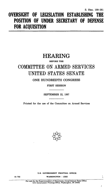 handle is hein.cbhear/ousodac0001 and id is 1 raw text is: S. HRG. 100-581
OVERSIGHT OF LEGISLATION ESTABLISHING THE
POSITION OF UNDER SECRETARY OF DEFENSE
FOR ACQUISITION

HEARING
BEFORE THE
COMMITTEE ON ARMED SERVICES
UNITED STATES SENATE
ONE HUNDREDTH CONGRESS
FIRST SESSION
SEPTEMBER 22, 1987
Printed for the use of the Committee on Armed Services

81-702

U.S. GOVERNMENT PRINTING OFFICE
WASHINGTON : 1988
For sale by the Superintendent of Documents, Congressional Sales Office
U.S. Government Printing Office, Washington, DC 20402


