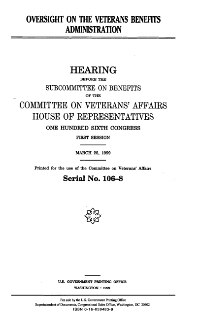 handle is hein.cbhear/ovbad0001 and id is 1 raw text is: OVERSIGHT ON THE VETERANS BENEFITS
ADMINISTRATION

HEARING
BEFORE THE
SUBCOMMITTEE ON BENEFITS
OF THE
COMMITTEE ON VETERANS' AFFAIRS
HOUSE OF REPRESENTATIVES
ONE HUINDRED SIXTH CONGRESS
FIRST SESSION
MARCH 25, 1999
Printed for the use of the Committee on Veterans' Affairs
Serial No. 106-8
U.S. GOVERNMENT PRINTING OFFICE
WASHINGTON : 1999
For sale by the U.S. Government Printing Office
Superintendent of Documents, Congressional Sales Office, Washington, DC 20402
ISBN 0-16-059483-9


