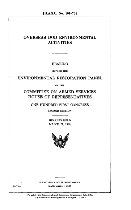 handle is hein.cbhear/ovdoden0001 and id is 1 raw text is: [H.A.S.C. No. 101-70]

OVERSEAS DOD ENVIRONMENTAL
ACTIVITIES
HEARING
BEFORE THE
ENVIRONMENTAL RESTORATION PANEL
OF THE
COMMITTEE ON ARMED SERVICES
HOUSE OF REPRESENTATIVES
ONE HUNDRED FIRST CONGRESS
SECOND SESSION
HEARING HELD
MARCH 21, 1990

U.S. GOVERNMENT PRINTING OFFICE
WASHINGTON : 1990

34-476 -

For sale by the Superintendent of Documents, Congressional Sales Office
U.S. Government Printing Office, Washington, DC 20402


