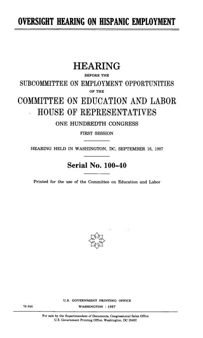 handle is hein.cbhear/ovhispem0001 and id is 1 raw text is: 



OVERSIGHT HEARING ON HISPANIC EMPLOYMENT


                  HEARING
                      BEFORE THE

 SUBCOMMITTEE ON EMPLOYMENT OPPORTUNITIES
                        OF THE

COMMITTEE ON EDUCATION AND LABOR

      HOUSE OF REPRESENTATIVES

             ONE HUNDREDTH CONGRESS

                     FIRST SESSION


    HEARING HELD IN WASHINGTON, DC, SEPTEMBER 16, 1987


                Serial No. 100-40


     Printed for the use of the Committee on Education and Labor























               U.S. GOVERNMENT PRINTING OFFICE
  78-846            WASHINGTON :1987


For sale by the Superintendent of Documents, Congressional Sales Office
    U.S. Government Printing Office, Washington, DC 20402



