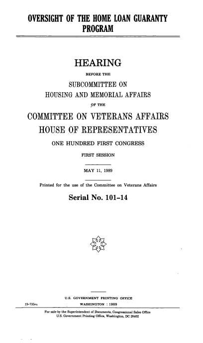 handle is hein.cbhear/ovhlgp0001 and id is 1 raw text is: OVERSIGHT OF THE HOME LOAN GUARANTY
PROGRAM
HEARING
BEFORE THE
SUBCOMMITTEE ON
HOUSING AND MEMORIAL AFFAIRS
OF THE
CO[MITTEE ON VETERANS AFFAIRS
HOUSE OF REPRESENTATIVES
ONE HUNDRED FIRST CONGRESS
FIRST SESSION
MAY 11, 1989
Printed for the use of the Committee on Veterans Affairs
Serial No. 101-14
U.S. GOVERNMENT PRINTING OFFICE
19-735=              WASHINGTON : 1989
For sale by the Superintendent of Documents, Congressional Sales Office
U.S. Government Printing Office, Washington, DC 20402


