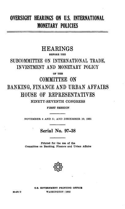 handle is hein.cbhear/ovhusint0001 and id is 1 raw text is: OVERSIGHT HEARINGS ON U.S. INTERNATIONAL
MONETARY POLICIES
HEARINGS
BEFORE THE
SUBCOMMITTEE ON INTERNATIONAL TRADE,
INVESTMENT AND MONETARY POLICY
OF TER
COMMITTEE ON
BANKING, FINANCE AND URBAN AFFAIRS
HOUSE OF REPRESENTATIVES
NINETY-SEVENTH CONGRESS
FIRST SESSION
NOVEMBER 4 AND 5; AND DDOEMBER 10, 1981
Serial No. 97-38
Printed for the use of the
Committee on Banking, Finance and Urban Affairs
U.S. GOVERNMENT PRINTING OFFICE
89-478 0       WASHINGTON: 1982


