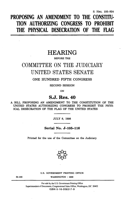 handle is hein.cbhear/pacf0001 and id is 1 raw text is: S. HRG. 105-924
PROPOSING     AN AMENDMENT TO          THE CONSTITU-
TION   AUTHORIZING      CONGRESS TO       PROHIBIT
THE   PHYSICAL     DESECRATION      OF   THE   FLAG
HEARING
BEFORE THE
COMMITTEE ON THE JUDICIARY
UNITED STATES SENATE
ONE HUNDRED FIFTH CONGRESS
SECOND SESSION
ON
S.J. Res. 40
A BILL PROPOSING AN AMENDMENT TO THE CONSTITUTION OF THE
UNITED STATES AUTHORIZING CONGRESS TO PROHIBIT THE PHYS-
ICAL DESECRATION OF THE FLAG OF THE UNITED STATES
JULY 8, 1998
Serial No. J-105-116
Printed for the use of the Committee on the Judiciary
U.S. GOVERNMENT PRINTING OFFICE
55-230             WASHINGTON : 1999

For sale by the U.S. Government Printing Office
Superintendent of Documents, Congressional Sales Office, Washington, DC 20402
ISBN 0-16-058317-9


