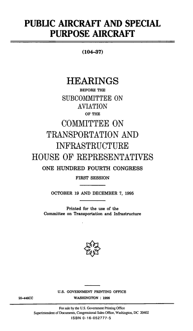 handle is hein.cbhear/paspa0001 and id is 1 raw text is: PUBLIC AIRCRAFT AND SPECIAL
PURPOSE AIRCRAFT
(104-37)
HEARINGS
BEFORE THE
SUBCOMMITTEE ON
AVIATION
OF THE
COMMITTEE ON
TRANSPORTATION AND
INFRASTRUCTURE
HOUSE OF REPRESENTATIVES
ONE HUNDRED FOURTH CONGRESS
FIRST SESSION
OCTOBER 19 AND DECEMBER 7, 1995
Printed for the use of the
Committee on Transportation and Infrastructure
U.S. GOVERNMENT PRINTING OFFICE
20-448CC             WASHINGTON : 1996
For sale by the U.S. Government Printing Office
Superintendent of Documents, Congressional Sales Office, Washington, DC 20402
ISBN 0-16-052777-5


