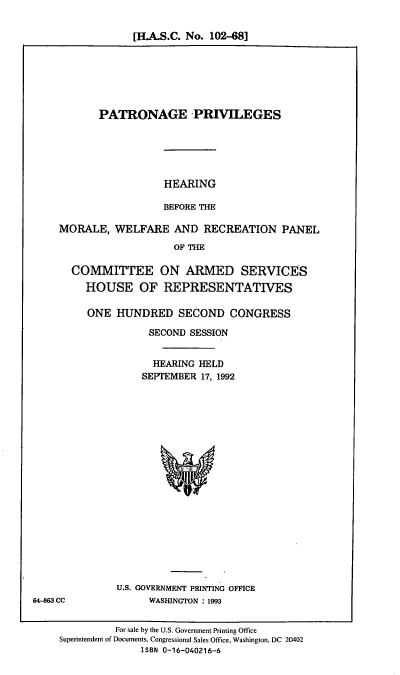handle is hein.cbhear/patpriv0001 and id is 1 raw text is: [H.A.S.C. No. 102-68]

PATRONAGE PRIVILEGES

HEARING
BEFORE THE

MORALE, WELFARE AND RECREATION PANEL
OF THE
COMMITTEE ON ARMED SERVICES
HOUSE OF REPRESENTATIVES

ONE HUNDRED SECOND CONGRESS
SECOND SESSION
HEARING HELD
SEPTEMBER 17, 1992

U.S. GOVERNMENT PRINTING OFFICE
WASHINGTON : 1993

For sale by the U.S. Government Printing Office
Superintendent of Documents, Congressional Sales Office, Washington, DC 20402
ISBN 0-16-040216-6

64-863 CC


