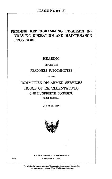 handle is hein.cbhear/penrep0001 and id is 1 raw text is: [H.A.S.C. No. 100-18]

PENDING REPROGRAMMING REQUESTS IN-
VOLVING OPERATION AND MAINTENANCE
PROGRAMS
HEARING
BEFORE THE
READINESS SUBCOMMITTEE
OF THE

COMMITTEE ON ARMED SERVICES
HOUSE OF REPRESENTATIVES
ONE HUNDREDTH CONGRESS
FIRST SESSION
JUNE 23, 1987

U.S. GOVERNMENT PRINTING OFFICE
WASHINGTON: 1987

79-063

For sale by the Superintendent of Documents, Congressional Sales Office
U.S. Government Printing Office, Washington, DC 20402


