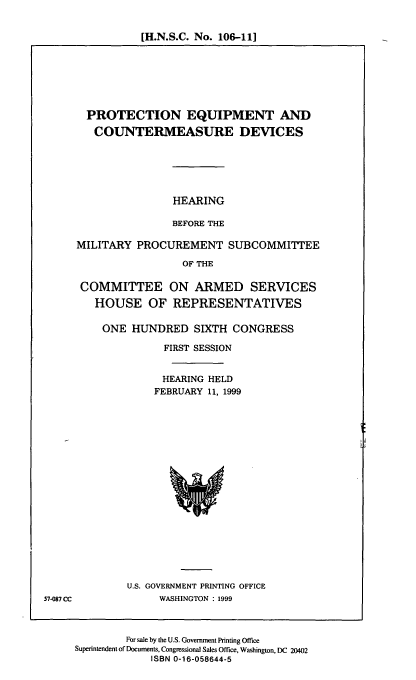 handle is hein.cbhear/peqcd0001 and id is 1 raw text is: [H.N.S.C. No. 106-11]

PROTECTION EQUIPMENT AND
COUNTERMEASURE DEVICES
HEARING
BEFORE THE
MILITARY PROCUREMENT SUBCOMMITTEE
OF THE
COMMITTEE ON ARMED SERVICES
HOUSE OF REPRESENTATIVES

ONE HUNDRED SIXTH CONGRESS
FIRST SESSION
HEARING HELD
FEBRUARY 11, 1999

U.S. GOVERNMENT PRINTING OFFICE
WASHINGTON : 1999

For sale by the U.S. Government Printing Office
Superintendent of Documents, Congressional Sales Office, Washington, DC 20402
ISBN 0-16-058644-5

57-087 CC


