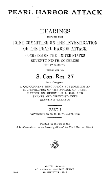 handle is hein.cbhear/perlhbati0001 and id is 1 raw text is: 



PEARL HARBOR ATTACK






                HEARINGS
                    BEFORE TUE

  JOINT COMMITTEE ON THE INVESTIGATION

        OF THE PEARL HARBOR ATTACK

        CONGRESS OF TtlE UNITED STATES

            SEVENTY-NINTH CONGRESS
                   FIRST SESSION

                   PURSUANT TO

              S. Con. Res. 27

                   79th Congress
      A CONCURRENT RESOLUTION AUTHORIZING AN
        INVESTIGATION OF TIlE ATTACK ON PEARL
          HARBOR ON DECEMBER 7, 1941, AND
             EVENTS AND CIRCUMSTANCES
                RELATING THERETO


                     PART 1
           NOVEMBER 15, 16, 17, 19, 20, and 21, 1945


                Printed for the use of the
    Joint Committee on the Investigation of the Pearl Harbor Attack






                      0





                   UNITED STAfES
              GOVERNMENT PRINTING OFFICE
   7M713          WASHINGTON : 1946


