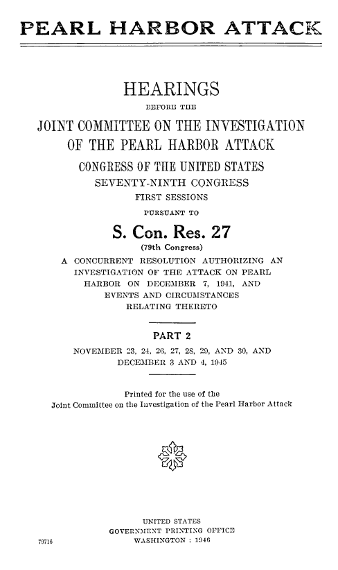 handle is hein.cbhear/perlhbatii0001 and id is 1 raw text is: 


PEARL HARBOR ATTACK


              HEARINGS

                  BEFORE THE

JOINT COMMITTEE ON THE INVESTIGATION

     OF THE PEARL HARBOR ATTACK

       CONGRESS OF THE UNITED STATES

         SEVENTY-NINTH CONGRESS
                FIRST SESSIONS

                PURSUANT TO


            S. Con. Res. 27
                 (79th Congress)
    A CONCURRENT RESOLUTION AUTHORIZING AN
      INVESTIGATION OF THE ATTACK ON PEARL
      HARBOR ON DECEMBER 7, 1941, AND
           EVENTS AND CIRCUMSTANCES
              RELATING THERETO


                   PART 2

      NOVEMBER 23, 24, 26, 27, 28, 29, AND 30, AND
             DECEMBER 3 AND 4, 1945



             Printed for the use of the
  Joint Committee on the Investigation of the Pearl Harbor Attack




                   *







                 UNITED STATES
            GOVERNMENT PRINTING OFFICE
79716           WASHINGTON : 1946



