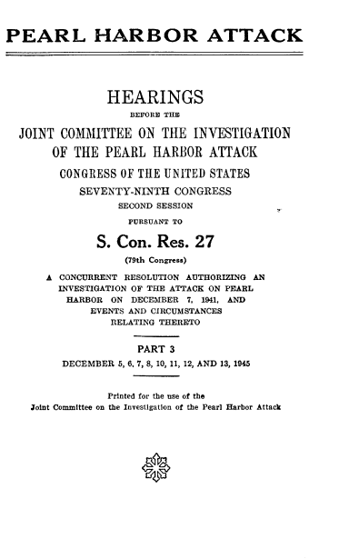 handle is hein.cbhear/perlhbatiii0001 and id is 1 raw text is: 


PEARL HARBOR ATTACK






                HEARINGS
                   BEFORE THB

  JOINT COMMITTEE ON THE INVESTIGATION

       OF THE PEARL HARBOR ATTACK

       CONGRESS OF THE UNITED STATES

            SEVENTY-NINTH CONGRESS
                  SECOND SESSION

                  PURSUANT TO

              S. Con. Res. 27
                   (79th Congress)

      A CONCURRENT RESOLUTION AUTHORIZING AN
        INVESTIGATION OF THE ATTACK ON PEARL
        HARBOR ON DECEMBER 7, 1941, AND
             EVENTS AND CIRCUMSTANCES
                RELATING THERETO


                     PART 3
         DECEMBER 5, 6. 7, 8, 10, 11, 12, AND 13, 1945


                Printed for the use of the
    Joint Committee on the Investigation of the Pearl Harbor Attack


