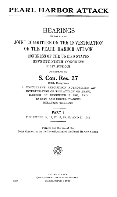 handle is hein.cbhear/perlhbativ0001 and id is 1 raw text is: 


PEARL HARBOR ATTACK






                HEARINGS
                    BEFORE THE

   JOINT COMMITTEE ON THE INVESTIGATION

       OF THE PEARL HARBOR ATTACK

         CONGRESS OF THE UNITED STATES

            SEVENTY-NINTH CONGRESS
                  FIRST SESSIONS
                    PURSUANT TO

              S. Con. Res. 27
                   (79th Congress)
      A CONCURRENT RESOLUTION AUTHORIZING AN'
        INVESTIGATION OF THE ATTACK ON PEARL
          HARBOR ON DECEMBER 7, 1041, AND
             EVENTS AND CIRCUMSTANCES
                 RELATING THERETO


                     PART 4
        DECEMBER 14, 15, 17, 18, 19, 20, AND 21, 1945



                Printed for the use of the
    Joint Committee on the Investigation of the Pearl Harbor Attack







                     *






                   UNITED STATES
             GOVERNMENT PRINTING OFFICE
  79716          WASHINGTON : 1946


