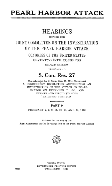 handle is hein.cbhear/perlhbatix0001 and id is 1 raw text is: 



PEARL HARBOR ATTACK






                 HEARINGS

                    BEFORE THE

   JOINT COMMITTEE ON THE INVESTIGATION

        OF THE PEARL HARBOR ATTACK

        CONGRESS OF THE UNITED STATES

            SEVENTY-NINTHt CONGRESS
                  SECOND SESSION
                    PURSUANT TO


               S. Con. Res. 27

         (As extended by S. Con. Res. 49, 79th Congress)
      A CONCURRENT RESOLUTION AUTHORIZING AN
        INVESTIGATION OF THE ATTACK ON PEARL
          HARBOR ON DECEMBER 7, 1941, AND
             EVENTS AND CIRCUMSTANCES
                 RELATING THERETO


                     PART 9
         FEBRUARY 7, 8, 9, 11, 12, 13, AND 14, 1946



                 Printed for the use of the
     Joint Committee on the Investigation of the Pearl Harbor Attack






                      *






                   UNITED STATES
              GOVERNMENT PRINTING OFFICE
  79718           WASHIINGTON . 1946


