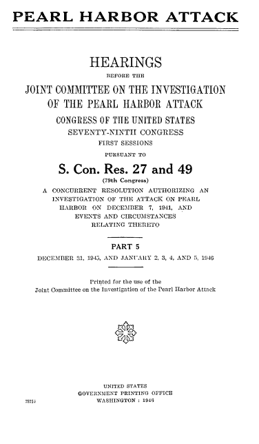handle is hein.cbhear/perlhbatv0001 and id is 1 raw text is: 

PEARL HARBOR ATTACK






                 HEARINGS
                    BEFORE THE

   JOINT COMMITTEE ON THE INVESTIGATION

       OF THE PEARL HARBOR ATTACK

         CONGRESS OF TIlE UNITED STATES

            SEVENTY-NINTH CONGRESS
                  FIRST SESSIONS

                    PURSUANT TO


          S. Con. Res. 27 and 49
                   (79th Congress)
      A CONCURRENT RESOLUTION AUTHORIZING AN
        INVESTIGATION OF THE ATTACK ON PEARL
          HARBOR ON DECEMBER 7, 1941, AND
             EVENTS AND CIRCUMSTANCES
                 RELATING THERETO


                     PART 5

     DECEMBER 31, 1945, AND JANUARY 2, 3, 4, AND 5, 1946


                 Printed for the use of the
     Joint Committee on the Investigation of the Pearl Harbor Attack







                      *






                   UNITED STATES
              GOVERNMENT PRINTING OFFICE
   79716          WASHINGTON : 1946


