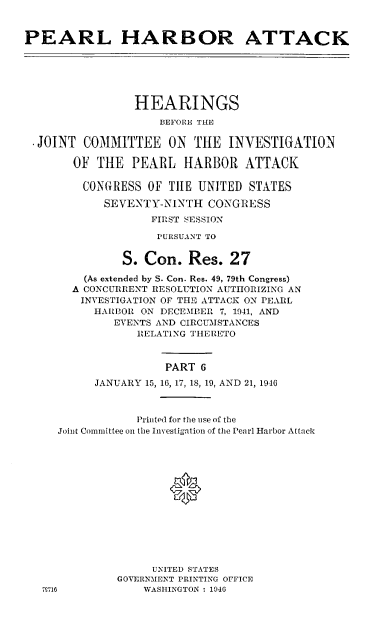 handle is hein.cbhear/perlhbatvi0001 and id is 1 raw text is: 


PEARL HARBOR ATTACK






                 HEARINGS

                    BEFORE THE

  JOINT COMMITTEE ON THE INVESTIGATION

       OF THE PEARL HARBOR ATTACK

         CONGrRESS OF TILE UNITED STATES

            SEVENTY-NINTH CONGRESS
                   FIRST SESSION

                   PURSUANT TO


               S. Con. Res. 27
         (As extended by S. Con. Res. 49, 79th Congress)
       A CONCURRENT RESOLUTION AUTHORIZING AN
       INVESTIGATION OF THE ATTACK ON PEARL
          HARBOR ON DECEMBER 7, 1941, AND
             EVENTS AND CIRCUMSTANCES
                 RELATING THERETO



                     PART 6

           JANUARY 15, 16, 17, 18, 19, AND 21, 19,16



                 1rinted for the use of the
     Joint Committee on the Investigation of the Pearl Harbor Attack







                      *






                   UNITED STATES
              GOVERNMENT PRINTING OFFICE
   7M716          WASHINGTON : 1946


