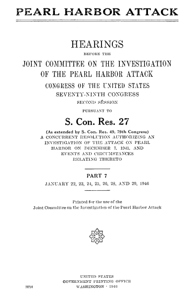 handle is hein.cbhear/perlhbatvii0001 and id is 1 raw text is: 

PEARL HARBOR ATTACK






                 HEARINGS
                    BEFORE THE

  JOINT COMMITTEE ON THE INVESTIGATION

       OF THE PEARL HARBOR ATTACK

         CONGRESS OF TIlE UNITED STATES

            SEVENTY-NINTH CONGRESS
                  SECOND SfSSION

                    PURSUANT TO


               S. Con. Res. 27

         (As extended by S. Con. Res. 49, 79th Congress)
       A CONCURRENT RESOLUTION AUTHORIZING AN
         INVESTIGATION OF TIE ATTACK ON PEARL
           HARBOR ON DECEMBER 7, 1941, AND
              EVENTS AND CIRCUM STANCES
                 RELATING THERETO



                     PART 7

         JANUARY 22, 23, 24, 25, 26, 28, AND  29, 1946


            Printed for the use of the
Joint Committee on the Investigation of the Pearl Harbor Attaick







                 *






               UNITED STATES
         GOVERNMENT PRINTING OFFICE
6            WASHINGTON ' 1946


